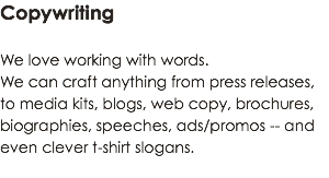 Copywriting We love working with words. We can craft anything from press releases, to media kits, blogs, web copy, brochures, biographies, speeches, ads/promos -- and even clever t-shirt slogans.
