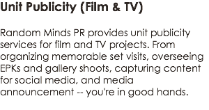 Unit Publicity (Film & TV)
 Random Minds PR provides unit publicity services for film and TV projects. From organizing memorable set visits, overseeing EPKs and gallery shoots, capturing content for social media, and media announcement -- you're in good hands.
