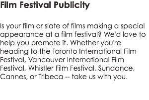 Film Festival Publicity  Is your film or slate of films making a special appearance at a film festival? We'd love to help you promote it. Whether you're heading to the Toronto International Film Festival, Vancouver International Film Festival, Whistler Film Festival, Sundance, Cannes, or Tribeca -- take us with you. 